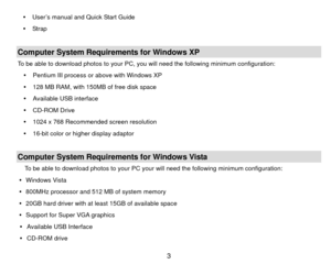 Page 4y  User’s manual and Quick Start Guide 
y  Strap   
 Computer System Requirements for Windows XP To be able to download photos to your PC, you will need the following minimum configuration:  y  Pentium III process or above with Windows XP 
y   128 MB RAM, with 150MB of free disk space 
y   Available USB interface 
y  CD-ROM Drive 
y   1024 x 768 Recommended screen resolution   
y   16-bit color or higher display adaptor 
 Computer System Requirements for Windows Vista To be able to download photos to...