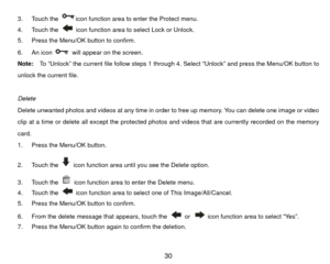 Page 313. Touch the 
icon function area to enter the Protect menu. 
4. Touch the   icon function area to select Lock or Unlock. 
5.  Press the Menu/OK button to confirm. 
6. An icon   will appear on the screen. 
Note:  To “Unlock” the  current file follow steps 1 through 4. Select “Unlock” and press the Menu/OK button to 
unlock the current file. 
 
Delete 
Delete unwanted photos and videos at any time in order to free up memory. You can delete one image or video 
clip at a time or delete all except the...