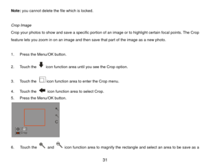 Page 32Note: you cannot delete the file which is locked. 
 
Crop Image 
Crop your photos to show and save a specific portion of an image or to highlight certain focal points. The Crop 
feature lets you zoom in on an image and then save that part of the image as a new photo.   
 
1.  Press the Menu/OK button. 
2. Touch the 
  icon function area until you see the Crop option. 
3. Touch the icon function area to enter the Crop menu. 
4. Touch the   icon function area to select Crop. 
5.  Press the Menu/OK button....