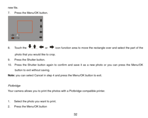 Page 33new file. 
7.   Press the Menu/OK button. 
 
8.   Touch the 
,
, 
 or 
  icon function area to move the rectangle over and select the part of the 
photo that you would like to crop. 
9.   Press the Shutter button. 
10.    Press the Shutter button again to confirm and save it as a new photo or you can press the Menu/OK  button to exit without saving. 
Note:  you can select Cancel in step 4 and press the Menu/OK button to exit. 
 
Pictbridge 
Your camera allows you to print the photos with a Pictbridge...