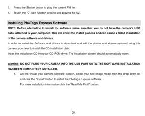 Page 353.  Press the Shutter button to play the current AVI file. 
4.  Touch the “C” icon function area to stop playing the AVI. 
 Installing PhoTags Express Software   NOTE: Before attempting to install the software, make sure that you do not have the camera’s USB 
cable attached to your computer. This will affect the install process and can cause a failed installation 
of the camera software and drivers.   
In order to install the Software and drivers to download and edit the photos and videos captured using...