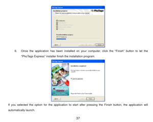 Page 38 
6.  Once the application has been installed on your computer, click the “Finish” button to let the 
“PhoTags Express” installer fi nish the installation program.  
If you selected the option for the application to start af ter pressing the Finish button, the application will 
automatically launch.  