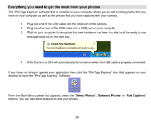 Page 40Everything you need to get the most from your photos   The “PhoTags Express” software that is installed on your computer allows you to edit existing photos that you 
have on your computer as well as the photos that you have captured with your camera. 
 
1.  Plug one end of the USB cable into the USB port of the camera.     
2.  Plug the other end of the USB cable into a USB port on your computer. 
3.  Wait for your computer to recognize that new hardware has been installed and the ready to use 
message...