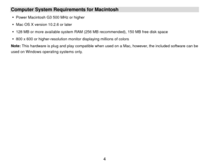 Page 5Computer System Requirements for Macintosh y  Power Macintosh G3 500 MHz or higher 
y   Mac OS X version 10.2.6 or later 
y   128 MB or more available system RAM (256 MB recommended), 150 MB free disk space 
y   800 x 600 or higher-resolution moni tor displaying millions of colors 
Note: This hardware is plug and play compatible when used on a Mac, however, the included software can be 
used on Windows operating systems only. 
 
 
 
 
 
 
 
 
 
 
 
 
 
  