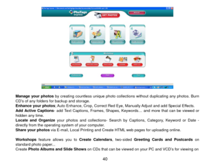 Page 41 
 
Manage your photos  by creating countless unique photo collections without duplicating any photos. Burn 
CD’s of any folders for backup and storage. 
Enhance your photos; Auto Enhance, Crop, Correct Red Eye, Manually Adjust and add Special Effects. 
Add Active Captions - add Text Captions, Frames, Shapes, Keyw ords… and more that can be viewed or 
hidden any time.   
Locate and Organize your photos and collections- Search by Captions, Category, Keyword or Date - 
directly from the operating system of...