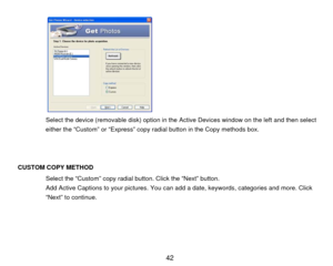 Page 43  
 
  
 
 
 
 
 
 
 
Select the device (removable disk) option in the Active Devices window on the left and then select 
either the “Custom” or “Express” copy radial button in the Copy methods box.   
 
 
 
CUSTOM COPY METHOD 
Select the “Custom”  copy radial button. Click the “Next” button. 
Add Active Captions to your pictures. You c an add a date, keywords, categories and more. Click 
“Next” to continue. 
 
 
 
 
  