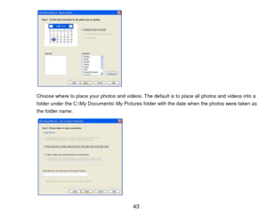 Page 44 
 
 
 
 
 
 
 
 
 
 
Choose where to place your photos and videos. The default is to place all photos and videos into a 
folder under the C:\My Documents My Pictures fol der with the date when the photos were taken as 
the folder name.    
 
 
 
 
 
 
 
 
 
  