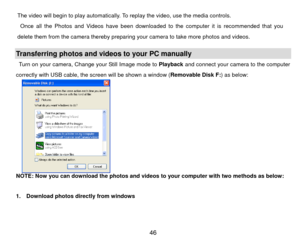 Page 47The video will begin to play automatically. To replay the video, use the media controls.     
  Once all the Photos and Videos have been downloaded to the computer it is recommended that you 
delete them from the camera thereby preparing your camera to take more photos and videos. 
 Transferring photos and videos to your PC manually Turn on your camera, Change your Still Image mode to  Playback and connect your camera to the computer 
correctly with USB cable, the screen will be shown a window (...