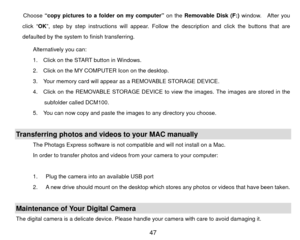 Page 48Choose “copy pictures to a folder on my computer”  on the Removable Disk (F:) window.  After you 
click “ OK”, step by step instructions will appear. Follow the description and click the buttons that are 
defaulted by the system to finish transferring. 
Alternatively you can:   
1.    Click on the START button in Windows. 
2.    Click on the MY COMPUTER Icon on the desktop. 
3.    Your memory card will appear as a REMOVABLE STORAGE DEVICE. 
4.    Click on the REMOVABLE STORAGE DEVICE to  view the images....