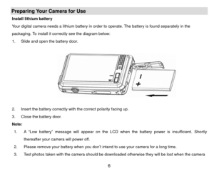 Page 7Preparing Your Camera for Use Install lithium battery 
Your digital camera needs a lithium battery in order to operate. The battery is found separately in the 
packaging. To install it correctly see the diagram below: 
1.  Slide and open the battery door. 
        
 
 
2.  Insert the battery correctly with the correct polarity facing up.   
3.  Close the battery door. 
Note:   1.  A “Low battery” message will appear on the LCD w hen the battery power is insufficient. Shortly 
thereafter your camera will...