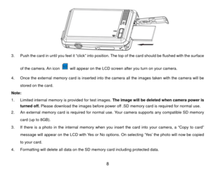 Page 9         
 
3.  Push the card in until you feel it “click” into posit ion. The top of the card should be flushed with the surface 
of the camera. An icon 
  will appear on the LCD screen after you turn on your camera. 
4.  Once the external memory card is inserted into the camera all the images taken with the camera will be  stored on the card. 
Note:  
1.  Limited internal memory is provided for test images.  The image will be deleted when camera power is 
turned off. Please download the images before...