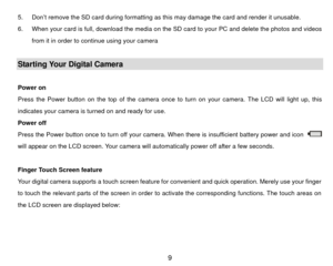 Page 105.  Don’t remove the SD card during formatting as this may damage the card and render it unusable. 
6.  When your card is full, download the media on the SD card to your PC and delete the photos and videos  from it in order to continue using your camera 
 Starting Your Digital Camera  
Power on   
Press the Power button on the top of  the camera once to turn on your camera. The LCD will light up, this 
indicates your camera is turned on and ready for use.   
Power off 
Press the Power button once to turn...