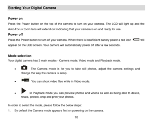 Page 11 10 
Starting Your Digital Camera 
 
Power on  
Press the Power  button on  the  top  of  the  camera to  turn  on  your  camera. The  LCD  will  light  up and  the 
Auto-Focus zoom lens will extend out indicating that your camera is on and ready for use.  
Power off 
Press the Power button to turn off your camera. When there is insufficient battery power a red icon  will 
appear on the LCD screen. Your camera will automatically power off after a few seconds. 
 
Mode selection 
Your digital camera has 3...