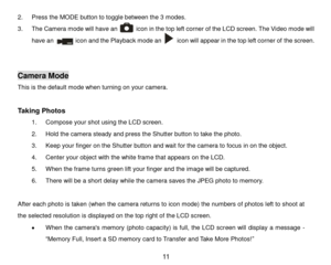 Page 12 11 
2. Press the MODE button to toggle between the 3 modes. 
3. The Camera mode will have an            icon in the top left corner of the LCD screen. The Video mode will 
have an              icon and the Playback mode an          icon will appear in the top left corner of the screen. 
                        
 
Camera Mode 
This is the default mode when turning on your camera. 
 
Taking Photos 
1. Compose your shot using the LCD screen.  
2. Hold the camera steady and press the Shutter button to take...