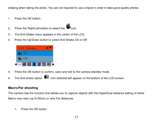 Page 18 17 
shaking when taking the photo. You are not required to use a tripod in order to take good quality photos.  
 
1. Press the OK button.  
2. Press the Right/Left button to select the icon 
3. The Anti-Shake menu appears in the center of the LCD. 
4. Press the Up/Down button to select Anti-Shake On or Off. 
 
5. Press the OK button to confirm, save and exit to the camera standby mode. 
6. The Anti-shake option  icon selected will appear on the bottom of the LCD screen. 
 
Macro/Far shooting  
The...