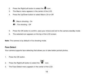Page 19 18 
 
2. Press the Right/Left button to select the  icon. 
3. The Macro menu appears in the center of the LCD. 
4. Press the Up/Down button to select Macro On or Off. 
 
 : Macro shooting - On 
 : Far shooting - Off 
 
5. Press the OK button to confirm, save your choice and exit to the camera standby mode.  
6. The selected icon appears on the top of the LCD screen.  
 
Note: The camera is by default in Far shooting mode. 
 
Face Detect 
Your camera supports face detecting that allows you to take better...