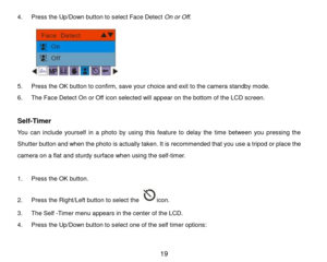 Page 20 19 
4. Press the Up/Down button to select Face Detect On or Off. 
 
5. Press the OK button to confirm, save your choice and exit to the camera standby mode. 
6. The Face Detect On or Off icon selected will appear on the bottom of the LCD screen. 
 
Self-Timer 
You  can  include  yourself  in  a  photo  by  using  this  feature  to  delay  the  time  between  you  pressing  the 
Shutter button and when the photo is actually taken. It is recommended that you use a tripod or place the 
camera on a flat and...