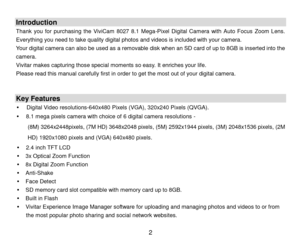 Page 3 2 
 
Introduction 
Thank  you  for  purchasing the  ViviCam  8027  8.1  Mega-Pixel Digital  Camera with  Auto  Focus  Zoom  Lens. 
Everything you need to take quality digital photos and videos is included with your camera. 
Your digital camera can also be used as a removable disk when an SD card of up to 8GB is inserted into the 
camera.  
Vivitar makes capturing those special moments so easy. It enriches your life. 
Please read this manual carefully first in order to get the most out of your digital...