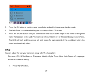 Page 21 20 
 
5. Press the OK button to confirm, save your choice and exit to the camera standby mode. 
6. The Self-Timer icon selected will appear on the top of the LCD screen. 
7. Press the Shutter  button until  you  see  the self-timer count-down  begin  in  the  center  of  the  green 
frame that appears on the LCD. Your camera will count down 2, 5 or 10 seconds as per your choice. 
The  LED  will  flash  and  the  camera  will  emit  beeps  for  each  second  of  the  countdown  before  the 
photo is...