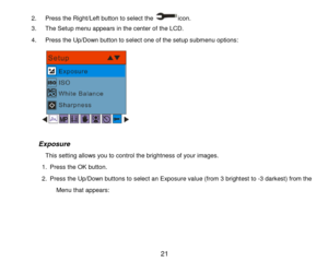 Page 22 21 
2. Press the Right/Left button to select the icon. 
3. The Setup menu appears in the center of the LCD. 
4. Press the Up/Down button to select one of the setup submenu options: 
      
 
           Exposure 
                 This setting allows you to control the brightness of your images. 
1. Press the OK button. 
2. Press the Up/Down buttons to select an Exposure value (from 3 brightest to -3 darkest) from the 
Menu that appears:  