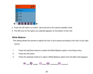 Page 24 23 
   
4. Press the OK button to confirm, save and exit to the camera standby mode. 
5. The ISO icon for the option you selected appears on the bottom of the LCD. 
 
               White Balance 
                 This setting allows the camera to adjust the color of your photos according to the color of your light 
source. 
 
1. Press the Up/Down buttons to select the White Balance option in the Setup menu 
2. Press the OK button. 
3. Press the Up/Down buttons to select a White Balance option from the...