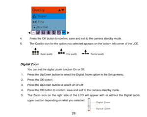 Page 27 26 
   
4. Press the OK button to confirm, save and exit to the camera standby mode. 
5. The Quality icon for the option you selected appears on the bottom left corner of the LCD. 
            Super quality      Fine quality       Normal quality           
 
                 Digital Zoom 
You can set the digital zoom function On or Off. 
1. Press the Up/Down button to select the Digital Zoom option in the Setup menu. 
2. Press the OK button. 
3. Press the Up/Down button to select On or Off. 
4. Press...