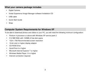 Page 4 3 
 
What your camera package includes 
 Digital Camera 
 Vivitar Experience Image Manager software Installation CD 
 USB cable 
 Quick Start Guide 
 Strap  
 
Computer System Requirements for Windows XP 
To be able to download photos and videos to your PC, you will need the following minimum configuration: 
 Pentium 4 processor or above with Windows XP service pack 2 
 512 MB RAM, with 100MB of free disk space 
 1024 x 768 Recommended screen resolution  
 16-bit color or higher display adaptor...