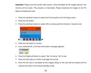 Page 31 30 
Important: Please use this function with caution. Once formatted all the images stored in the 
memory  will  be  erase.  This  process  is  irreversible.  Please  download  all  images  to  the  PC 
before formatting the card. 
 
1. Press the Up/Down button to select the Format option from the Setup menu. 
2. Press the OK button. 
3. Press the Up/Down button to select OK to continue with the format or Cancel to exit. 
      
4. Press the OK button to confirm. 
5. If you selected OK, a Format...