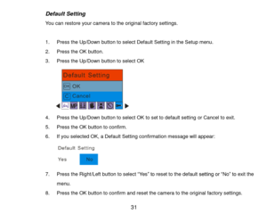 Page 32 31 
Default Setting 
You can restore your camera to the original factory settings. 
 
1. Press the Up/Down button to select Default Setting in the Setup menu. 
2. Press the OK button. 
3. Press the Up/Down button to select OK 
        
4. Press the Up/Down button to select OK to set to default setting or Cancel to exit. 
5. Press the OK button to confirm. 
6. If you selected OK, a Default Setting confirmation message will appear: 
 
7. Press the Right/Left button to select “Yes” to reset to the default...