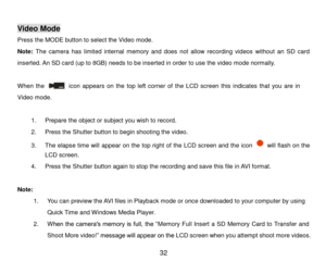 Page 33 32 
 
Video Mode 
Press the MODE button to select the Video mode.  
Note: The  camera  has  limited  internal  memory  and  does  not  allow  recording  videos  without  an  SD  card 
inserted. An SD card (up to 8GB) needs to be inserted in order to use the video mode normally. 
 
When  the             icon  appears on  the top  left  corner  of  the LCD  screen this indicates that  you  are  in 
Video mode.  
 
1. Prepare the object or subject you wish to record. 
2. Press the Shutter button to begin...