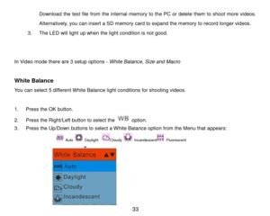 Page 34 33 
Download the test file from  the internal memory to the PC or delete them to shoot more videos. 
Alternatively, you can insert a SD memory card to expand the memory to record longer videos. 
3. The LED will light up when the light condition is not good. 
 
 
In Video mode there are 3 setup options - White Balance, Size and Macro 
 
White Balance 
You can select 5 different White Balance light conditions for shooting videos. 
 
1. Press the OK button. 
2. Press the Right/Left button to select the...
