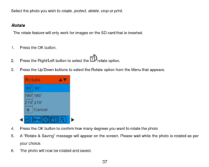 Page 38 37 
Select the photo you wish to rotate, protect, delete, crop or print. 
 
Rotate 
 The rotate feature will only work for images on the SD card that is inserted. 
  
1. Press the OK button. 
2. Press the Right/Left button to select therotate option. 
3. Press the Up/Down buttons to select the Rotate option from the Menu that appears. 
        
4. Press the OK button to confirm how many degrees you want to rotate the photo 
5. A “Rotate & Saving” message will appear on the screen. Please wait while the...