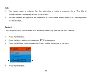 Page 39 38 
 
Note:  
1. You  cannot  rotate  a  protected  file.  On  attempting  to  rotate  a  protected  file  a “This  File  is 
Write-Protected” message will appear on the screen.  
2. “No card inserted” will appear on the screen if no SD card is insert. Please insert an SD memory card to 
use this function.  
 
Protect 
 You can protect your photos/videos from accidental deletion by selecting the “lock” feature.  
 
1. Press the OK button. 
2. Press the Right/Left button to select the protect option. 
3....