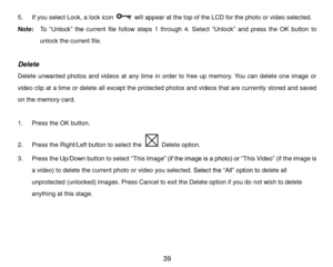 Page 40 39 
5. If you select Lock, a lock icon  will appear at the top of the LCD for the photo or video selected. 
Note:  To  “Unlock”  the current  file  follow  steps  1  through 4.  Select “Unlock” and  press the OK button to 
unlock the current file. 
 
Delete 
Delete  unwanted  photos  and  videos  at  any  time in  order to  free  up  memory.  You  can  delete  one  image  or 
video clip at a time or delete all except the protected photos and videos that are currently stored and saved 
on the memory...
