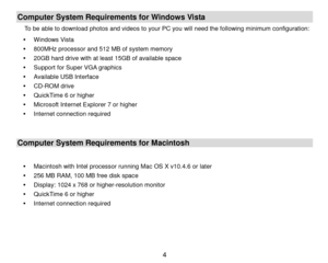 Page 5 4 
Computer System Requirements for Windows Vista 
To be able to download photos and videos to your PC you will need the following minimum configuration: 
 Windows Vista 
 800MHz processor and 512 MB of system memory 
 20GB hard drive with at least 15GB of available space 
 Support for Super VGA graphics 
 Available USB Interface  
 CD-ROM drive 
 QuickTime 6 or higher  
 Microsoft Internet Explorer 7 or higher 
 Internet connection required 
 
Computer System Requirements for Macintosh 
 
...