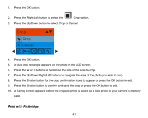 Page 42 41 
1. Press the OK button. 
2. Press the Right/Left button to select the  Crop option. 
3. Press the Up/Down button to select Crop or Cancel. 
      
4. Press the OK button. 
5. A blue crop rectangle appears on the photo in the LCD screen. 
6. Press the W or T buttons to determine the size of the area to crop.  
7. Press the Up/Down/Right/Left buttons to navigate the area of the photo you wish to crop. 
8. Press the Shutter button for the crop confirmation icons to appear or press the OK button to...