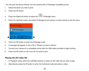 Page 43 42 
 You can print the photos directly from the camera with a Pictbridge compatible printer.  
1. Select the photo you wish to print. 
2. Press the OK button. 
3. Press the Right/Left button to select the  Pictbridge menu. 
4. Press the Up/Down button and select Pictbridge to print photos or press Cancel to exit the menu.  
      
5. Press the OK button to enter the Pictbridge mode. 
6. A message will appear on the LCD to “Please connect to device”. 
7. Connect your camera to a compatible printer with...