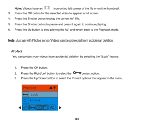 Page 44 43 
Note: Videos have an   icon on top left corner of the file or on the thumbnail.  
3. Press the OK button for the selected video to appear in full screen. 
4. Press the Shutter button to play the current AVI file. 
5. Press the Shutter button to pause and press it again to continue playing. 
6. Press the Up button to stop playing the AVI and revert back to the Playback mode. 
 
Note: Just as with Photos so too Videos can be protected from accidental deletion. 
 
  Protect 
     You can protect your...