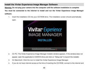 Page 47 46 
Install the Vivitar Experience Image Manager Software  
Warning: Do not plug your camera into the computer until the software installation is complete 
You  must  be  connected  to  the  internet  to  install  and  run  the  Vivitar  Experience  Image  Manager 
software. 
1. Insert the installation CD into your CD-ROM drive. The installation screen should automatically 
open.  
 
 
 
 
 
 
 
 
 
 
2. On PC: The Vivitar Experience Image Manager Installer window appears. If the window does not...