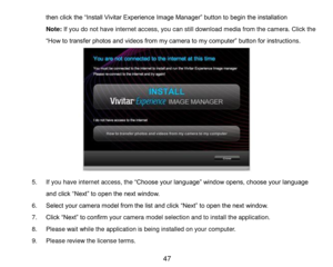 Page 48 47 
then click the “Install Vivitar Experience Image Manager” button to begin the installation 
Note: If you do not have internet access, you can still download media from the camera. Click the 
“How to transfer photos and videos from my camera to my computer” button for instructions. 
 
 
 
 
 
 
 
 
 
 
 
5. If you have internet access, the “Choose your language” window opens, choose your language 
and click “Next” to open the next window. 
6. Select your camera model from the list and click “Next” to...