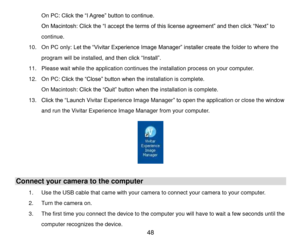 Page 49 48 
On PC: Click the “I Agree” button to continue. 
On Macintosh: Click the “I accept the terms of this license agreement” and then click “Next” to 
continue. 
10. On PC only: Let the “Vivitar Experience Image Manager” installer create the folder to where the 
program will be installed, and then click “Install”.  
11. Please wait while the application continues the installation process on your computer. 
12. On PC: Click the “Close” button when the installation is complete. 
On Macintosh: Click the...