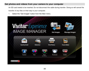 Page 50 49 
Get photos and videos from your camera to your computer 
An SD card needs to be inserted. Do not disconnect the cable during transfer. Doing so will cancel the 
transfer of any files on their way to your computer. 
1. Select the “Get images” button from the Main menu. 
  