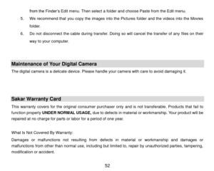 Page 53 52 
from the Finder’s Edit menu. Then select a folder and choose Paste from the Edit menu. 
5. We recommend that you copy the images into the Pictures folder and the videos into the Movies 
folder. 
6. Do not disconnect the cable during transfer. Doing so will  cancel  the transfer of any files on their 
way to your computer. 
 
 
Maintenance of Your Digital Camera 
The digital camera is a delicate device. Please handle your camera with care to avoid damaging it. 
 
 
Sakar Warranty Card 
This  warranty...