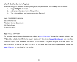 Page 54 53 
What To Do When Service Is Required: 
When returning your defective product (postage pre-paid) for service, your package should include: 
1. Copy of original bill of sale 
2. A detailed written description of the problem. 
3. Your return address and telephone number (Daytime) 
 
MAIL TO ADDRESS BELOW: 
Sakar International 
Attention: Service Department 
195 Carter Drive 
Edison, NJ 08817 
 
 
TECHNICAL SUPPORT 
For technical support issues please visit our website at www.vivitar.com. You can find...