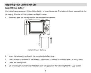 Page 7 6 
Preparing Your Camera for Use 
Install lithium battery 
Your digital camera needs a lithium Li-ion battery in order to operate. The battery is found separately in the 
packaging. To install it correctly see the diagram below: 
1. Slide and open the battery door on the bottom of the camera. 
              
 
2. Insert the battery correctly with the correct polarity facing up.  
3. Use the battery clip found in the battery compartment to make sure that the battery is sitting firmly. 
4. Close the...