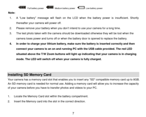 Page 8 7 
      Full battery power   Medium battery power    Low battery power                        
Note:  
1. A  “Low  battery” message will flash on  the  LCD  when the battery power is insufficient.  Shortly 
thereafter your camera will power off. 
2. Please remove your battery when you don’t intend to use your camera for a long time. 
3. The test photo taken with the camera should be downloaded otherwise they will be lost when the 
camera loses power and turns off or when the battery door is opened to...