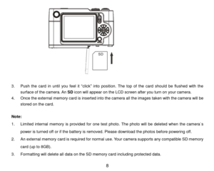 Page 9 8 
                           
                  
3. Push  the  card  in  until  you  feel  it “click” into  position. The  top  of  the  card  should  be  flushed  with  the 
surface of the camera. An SD icon will appear on the LCD screen after you turn on your camera. 
4. Once the external memory card is inserted into the camera all the images taken with the camera will be 
stored on the card. 
 
Note:  
1. Limited  internal  memory  is  provided  for one  test  photo.  The photo will be  deleted...