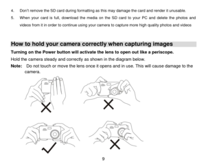 Page 10 9 
4. Don’t remove the SD card during formatting as this may damage the card and render it unusable. 
5. When  your  card  is  full,  download the  media  on  the  SD  card to  your  PC and  delete  the  photos  and 
videos from it in order to continue using your camera to capture more high quality photos and videos 
 
How to hold your camera correctly when capturing images 
Turning on the Power button will activate the lens to open out like a periscope. 
Hold the camera steady and correctly as shown in...