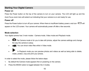 Page 11
10

Starting Your DigitalCamera
Power on 
Press the Power button on the top of the camera to turn on your camera. The LCD will light upand the 
Auto-Focus zoom lens will extendoutindicating thatyour camera is on and ready for use. 
Power off
Press thePower button to turn off your camera. When there is insufficient battery power aredicon will 
appear on the LCD screen. Your camera willautomaticallypower offafter afew seconds.
Mode selection
Your digital camerahas3main...