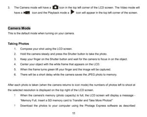 Page 12
11

3.The Camera mode will have a      icon in the top left corner of the LCD screen. The Video mode will 
have a       icon andthe Playback mode a     icon will appearin the top left corner of the screen.
            
Camera Mode
This is thedefault mode when turning on your camera.
Taking Photos
1.Compose your shot usingtheLCD screen. 
2.Holdthe camera steady and press the Shutter button to take the photo.
3.Keep your finger on the Shutter button and wait for the camera to focus in on the object....